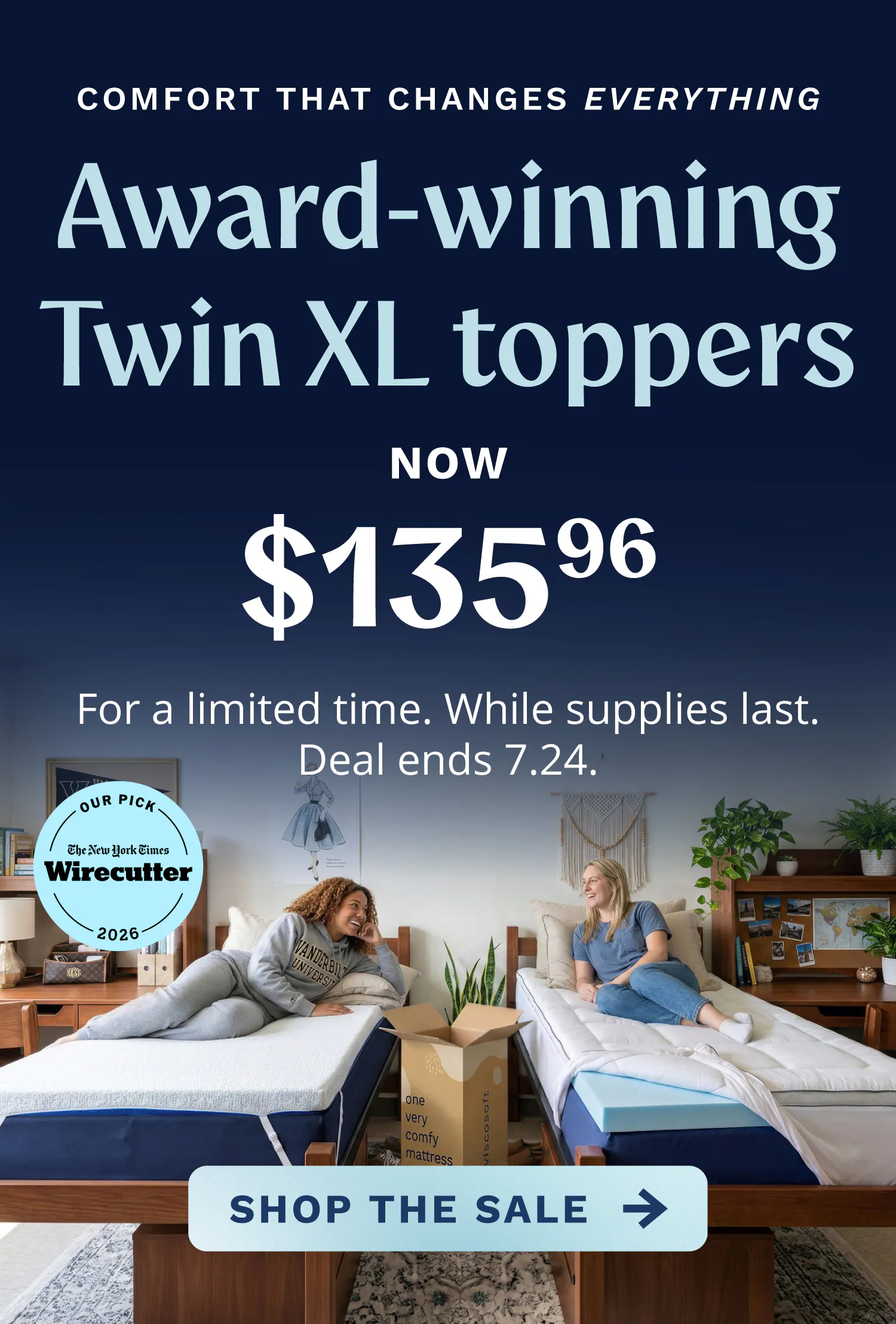 Award-winning Twin XL toppers now $135.96. For a limited time. While supplies last. Deal ends 7.24.26. Comfort that changes everything. Shop the Sale.