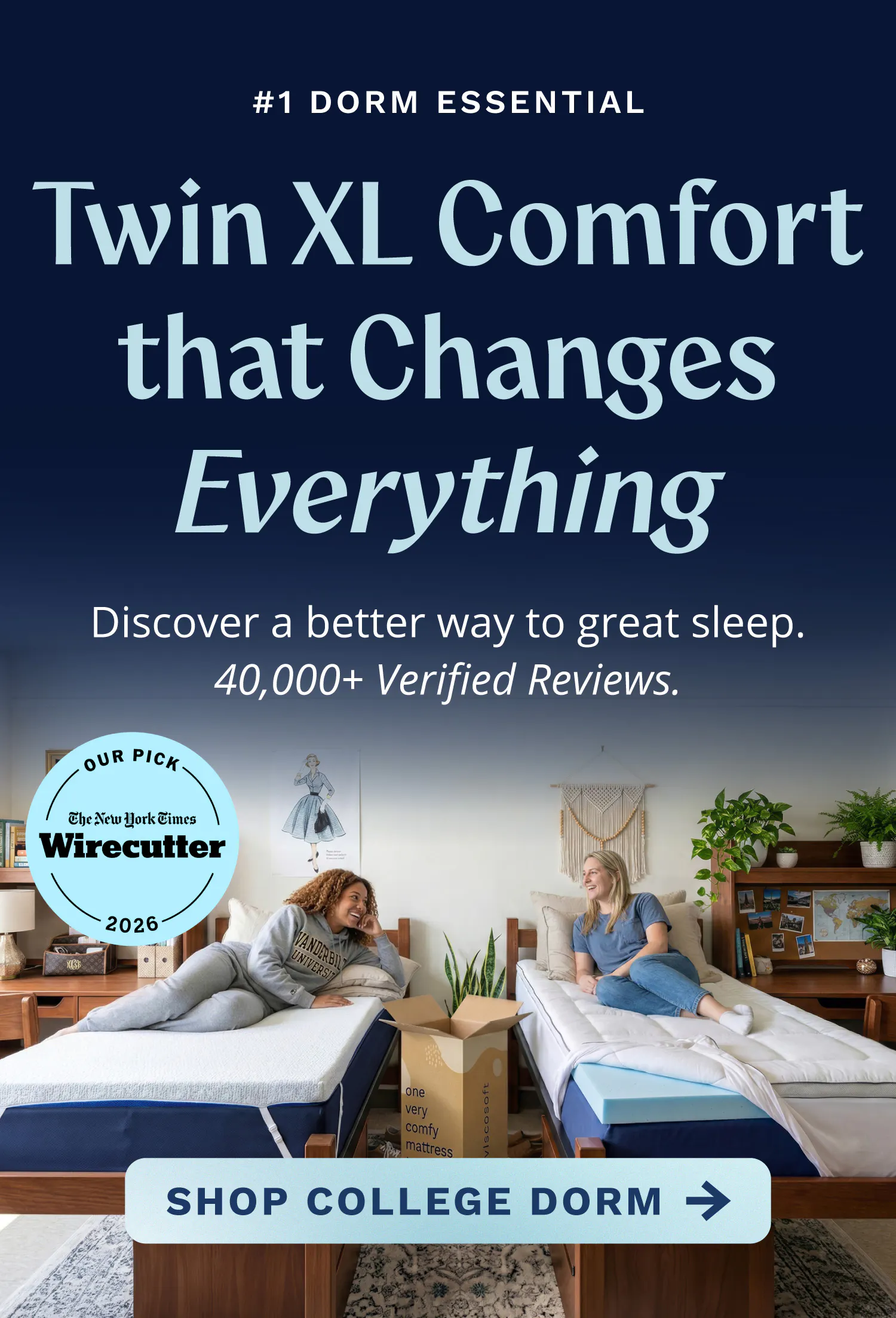 The #1 Dorm Essential. Twin XL Comfort that Changes Everything. Discover a better way to great sleep. 40,000+ Verified Reviews. Click to shop college dorm toppers.