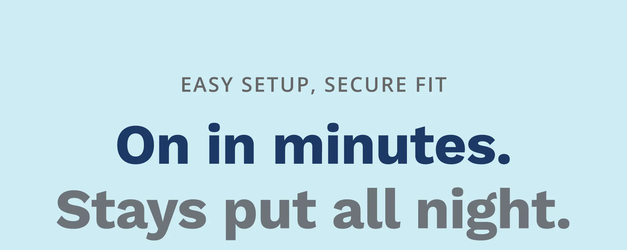 Easy Setup, Secure Fit. On in Minutes, Stays Put All Night