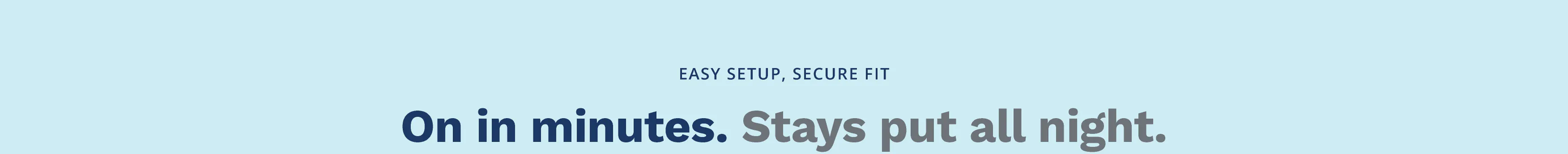 Easy Setup, Secure Fit. On in Minutes, Stays Put All Night