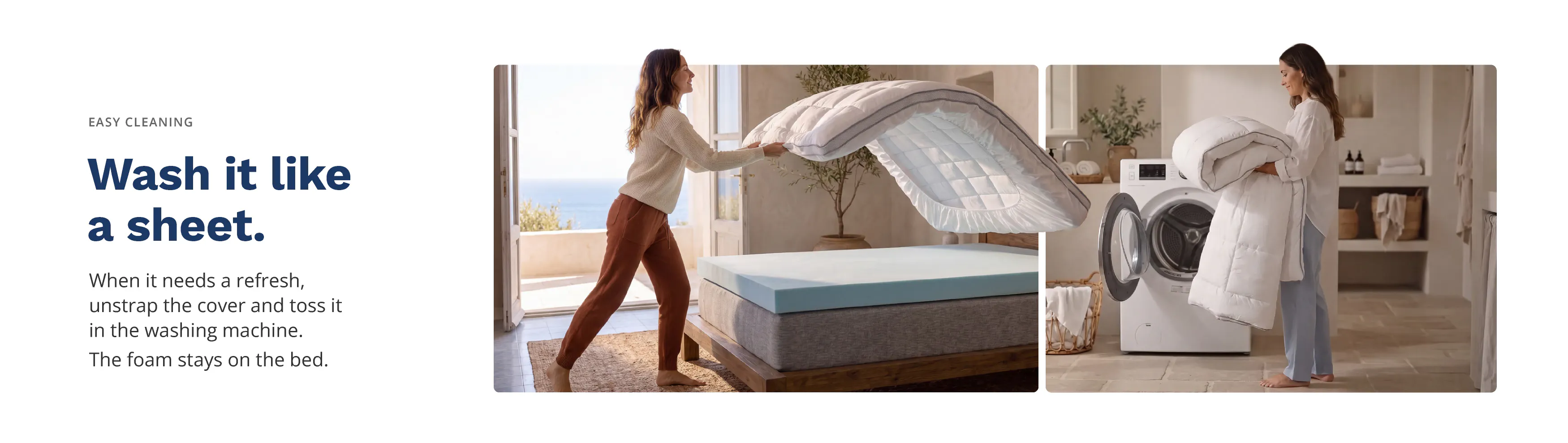 Wash it like a sheet. When it needs a refresh, unstrap the cover and toss it in the washing machine. The foam stays on the bed.