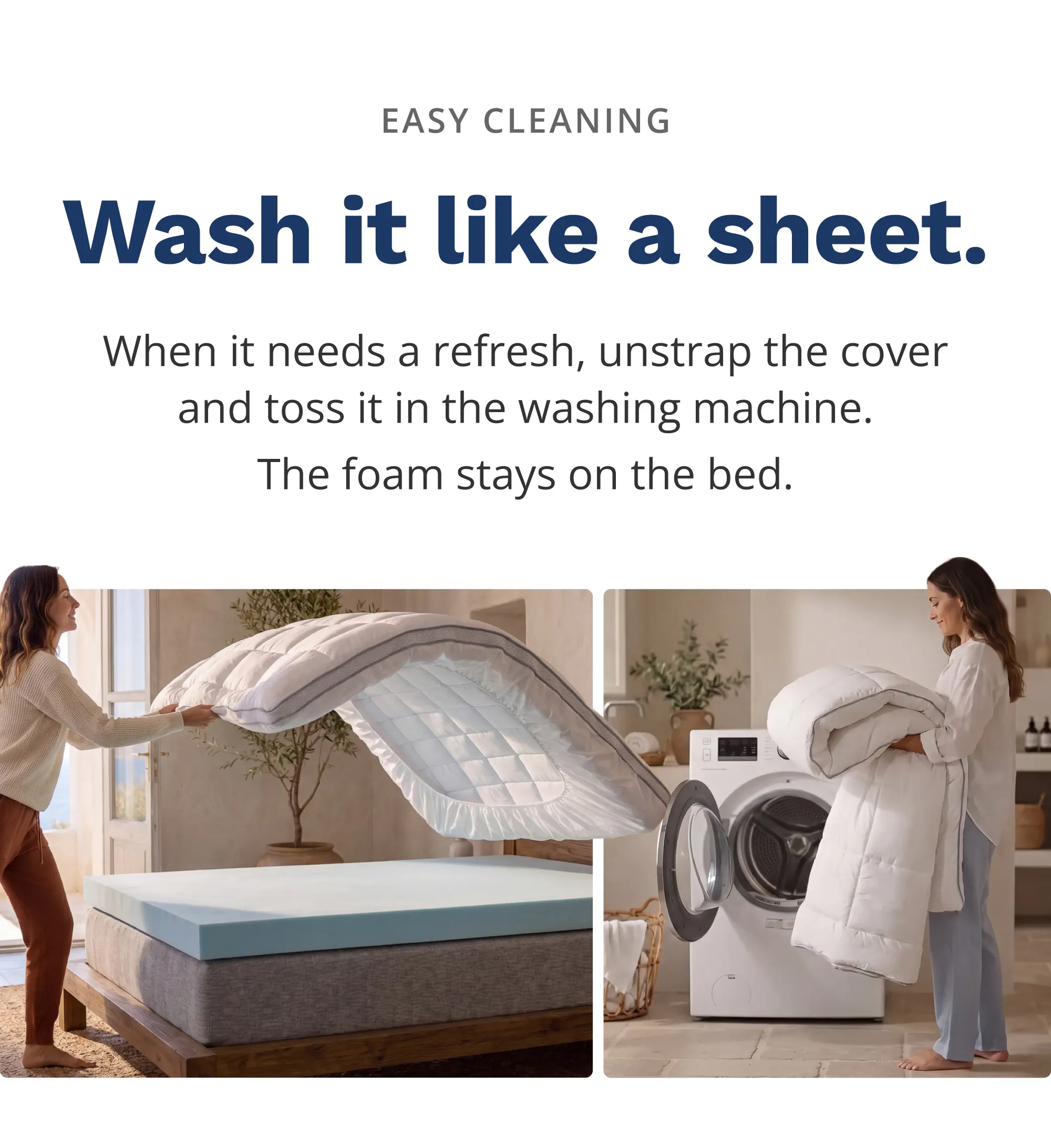 Wash it like a sheet. When it needs a refresh, unstrap the cover and toss it in the washing machine. The foam stays on the bed.